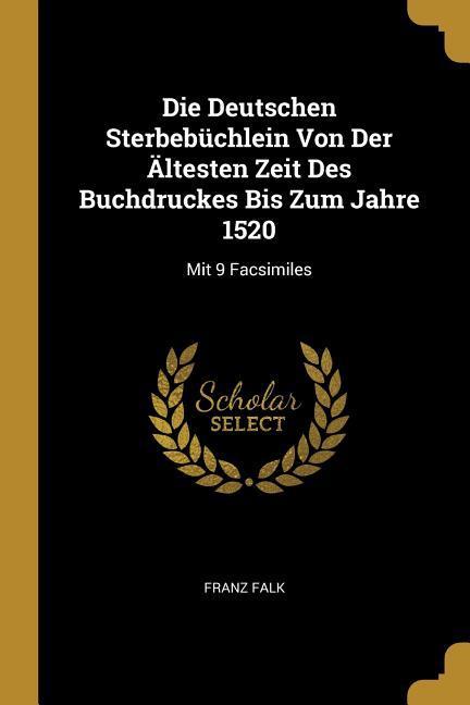 Die Deutschen Sterbebüchlein Von Der Ältesten Zeit Des Buchdruckes Bis Zum Jahre 1520: Mit 9 Facsimiles