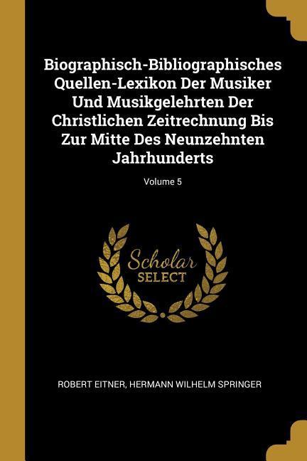 Biographisch-Bibliographisches Quellen-Lexikon Der Musiker Und Musikgelehrten Der Christlichen Zeitrechnung Bis Zur Mitte Des Neunzehnten Jahrhunderts