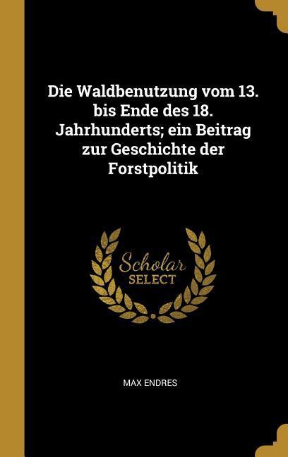 Die Waldbenutzung Vom 13. Bis Ende Des 18. Jahrhunderts; Ein Beitrag Zur Geschichte Der Forstpolitik