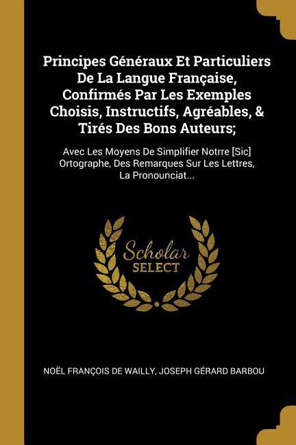 Principes Généraux Et Particuliers De La Langue Française, Confirmés Par Les Exemples Choisis, Instructifs, Agréables, & Tirés Des Bons Auteurs;: Avec