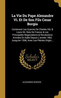 La Vie Du Pape Alexandre Vi. Et De Son Fils Cesar Borgia: Contenant Les Guerres De Charles Viii. & Louis Xii. Rois De France, & Les Principales Negoci