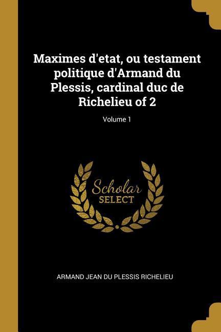 Maximes d'etat, ou testament politique d'Armand du Plessis, cardinal duc de Richelieu of 2; Volume 1