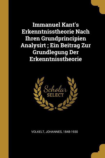 Immanuel Kant's Erkenntnisstheorie Nach Ihren Grundprincipien Analysirt; Ein Beitrag Zur Grundlegung Der Erkenntnisstheorie