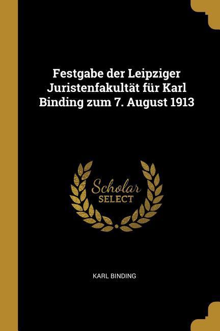 Festgabe Der Leipziger Juristenfakultät Für Karl Binding Zum 7. August 1913