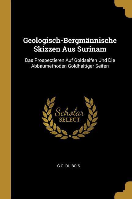 Geologisch-Bergmännische Skizzen Aus Surinam: Das Prospectieren Auf Goldseifen Und Die Abbaumethoden Goldhaltiger Seifen