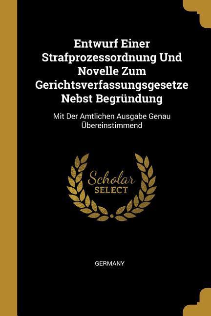 Entwurf Einer Strafprozessordnung Und Novelle Zum Gerichtsverfassungsgesetze Nebst Begründung: Mit Der Amtlichen Ausgabe Genau Übereinstimmend