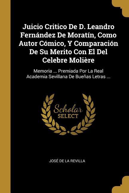 Juicio Critico De D. Leandro Fernández De Moratín, Como Autor Cómico, Y Comparación De Su Merito Con El Del Celebre Molière: Memoria ... Premiada Por