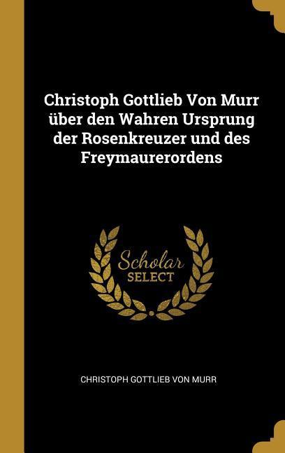 Christoph Gottlieb Von Murr über den Wahren Ursprung der Rosenkreuzer und des Freymaurerordens