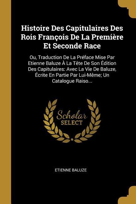 Histoire Des Capitulaires Des Rois François De La Première Et Seconde Race: Ou, Traduction De La Préface Mise Par Etienne Baluze À La Tête De Son Édit