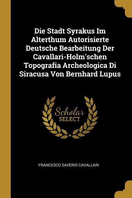 Die Stadt Syrakus Im Alterthum Autorisierte Deutsche Bearbeitung Der Cavallari-Holm'schen Topografia Archeologica Di Siracusa Von Bernhard Lupus