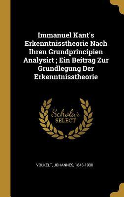 Immanuel Kant's Erkenntnisstheorie Nach Ihren Grundprincipien Analysirt; Ein Beitrag Zur Grundlegung Der Erkenntnisstheorie