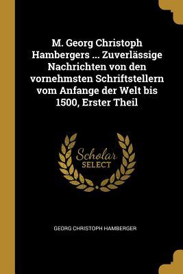 M. Georg Christoph Hambergers ... Zuverlässige Nachrichten Von Den Vornehmsten Schriftstellern Vom Anfange Der Welt Bis 1500, Erster Theil