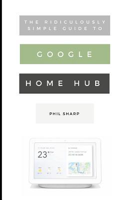 The Ridiculously Simple Guide to Google Home Hub: A Practical Guide to Setting Up a Smart Home