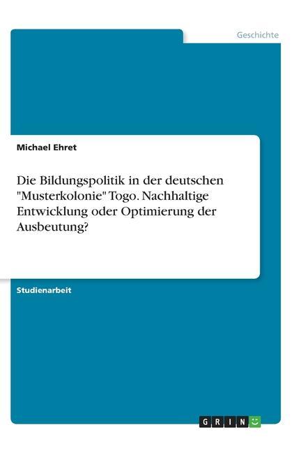 Die Bildungspolitik in der deutschen "Musterkolonie" Togo. Nachhaltige Entwicklung oder Optimierung der Ausbeutung?