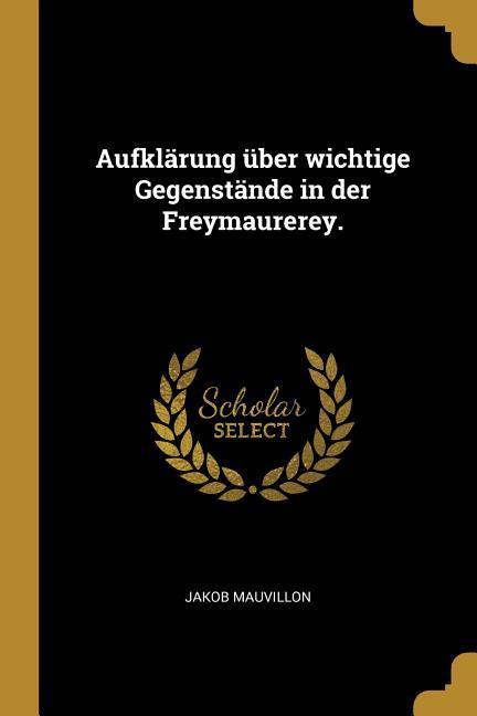 Aufklärung Über Wichtige Gegenstände in Der Freymaurerey.