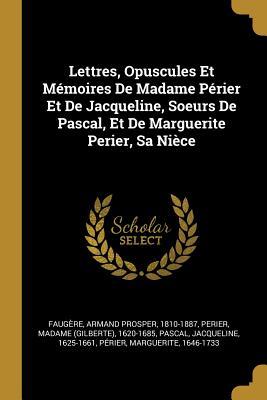 Lettres, Opuscules Et Mémoires De Madame Périer Et De Jacqueline, Soeurs De Pascal, Et De Marguerite Perier, Sa Nièce