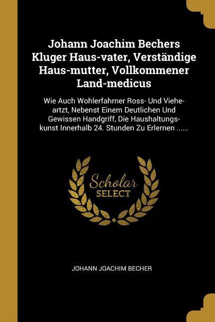 Johann Joachim Bechers Kluger Haus-Vater, Verständige Haus-Mutter, Vollkommener Land-Medicus: Wie Auch Wohlerfahrner Ross- Und Viehe-Artzt, Nebenst Ei