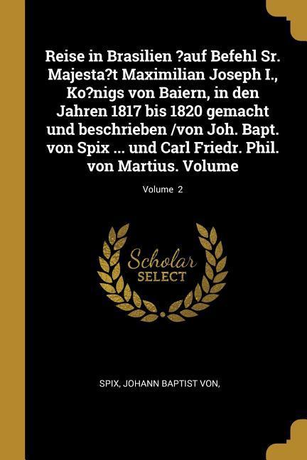 Reise in Brasilien ?auf Befehl Sr. Majesta?t Maximilian Joseph I., Ko?nigs Von Baiern, in Den Jahren 1817 Bis 1820 Gemacht Und Beschrieben /Von Joh. B