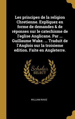 Les principes de la religion Chretienne. Expliquez en forme de demandes & de réponses sur le catechisme de l'eglise Anglicane. Par ... Guillaume Wake.