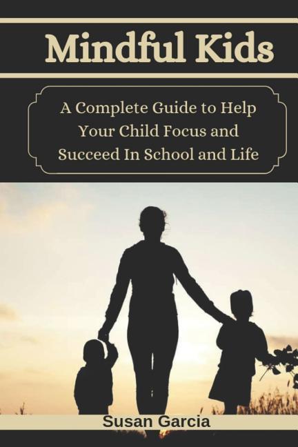 Mindful Kids: A Complete Guide to Help Your Child Focus and Succeed In School and Life