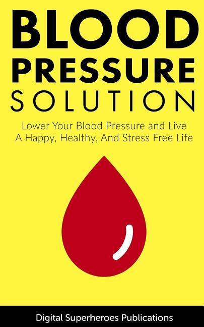 Blood Pressure Solutions: Your Guide to Lowering Your Blood Pressure and Living a Happy, Healthy, and Stress Free Life