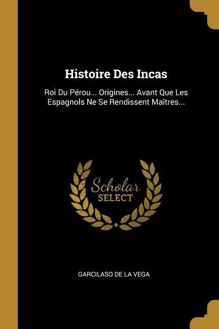 Histoire Des Incas: Roi Du Pérou... Origines... Avant Que Les Espagnols Ne Se Rendissent Maîtres...