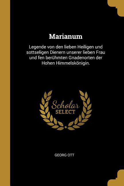 Marianum: Legende Von Den Lieben Heiligen Und Sottseligen Dienern Unserer Lieben Frau Und Fen Berühmten Gnadenorten Der Hohen Hi