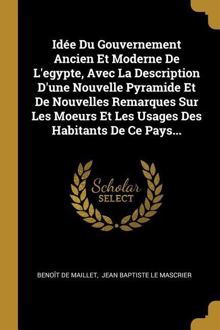 Idée Du Gouvernement Ancien Et Moderne De L'egypte, Avec La Description D'une Nouvelle Pyramide Et De Nouvelles Remarques Sur Les Moeurs Et Les Usages