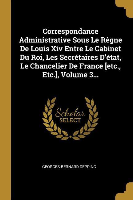 Correspondance Administrative Sous Le Règne De Louis Xiv Entre Le Cabinet Du Roi, Les Secrétaires D'état, Le Chancelier De France [etc., Etc.], Volume