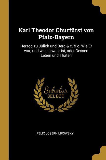 Karl Theodor Churfürst Von Pfalz-Bayern: Herzog Zu Jülich Und Berg & C. & C. Wie Er War, Und Wie Es Wahr Ist, Oder Dessen Leben Und Thaten