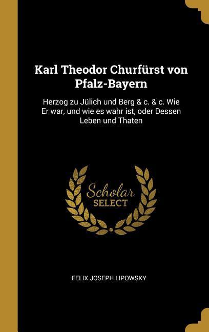 Karl Theodor Churfürst Von Pfalz-Bayern: Herzog Zu Jülich Und Berg & C. & C. Wie Er War, Und Wie Es Wahr Ist, Oder Dessen Leben Und Thaten