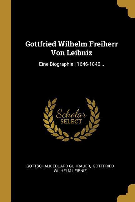 Gottfried Wilhelm Freiherr Von Leibniz: Eine Biographie: 1646-1846...