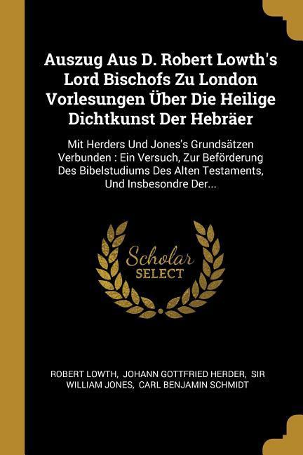 Auszug Aus D. Robert Lowth's Lord Bischofs Zu London Vorlesungen Über Die Heilige Dichtkunst Der Hebräer: Mit Herders Und Jones's Grundsätzen Verbunde