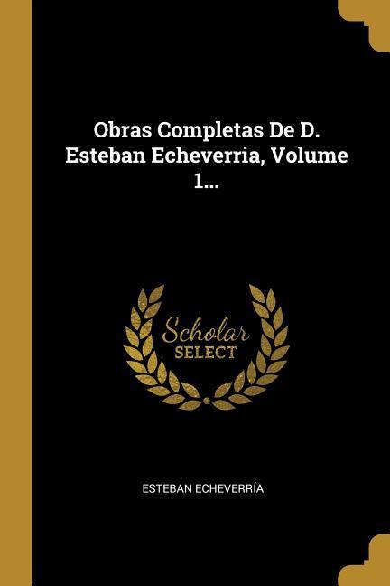 Obras Completas De D. Esteban Echeverria, Volume 1...