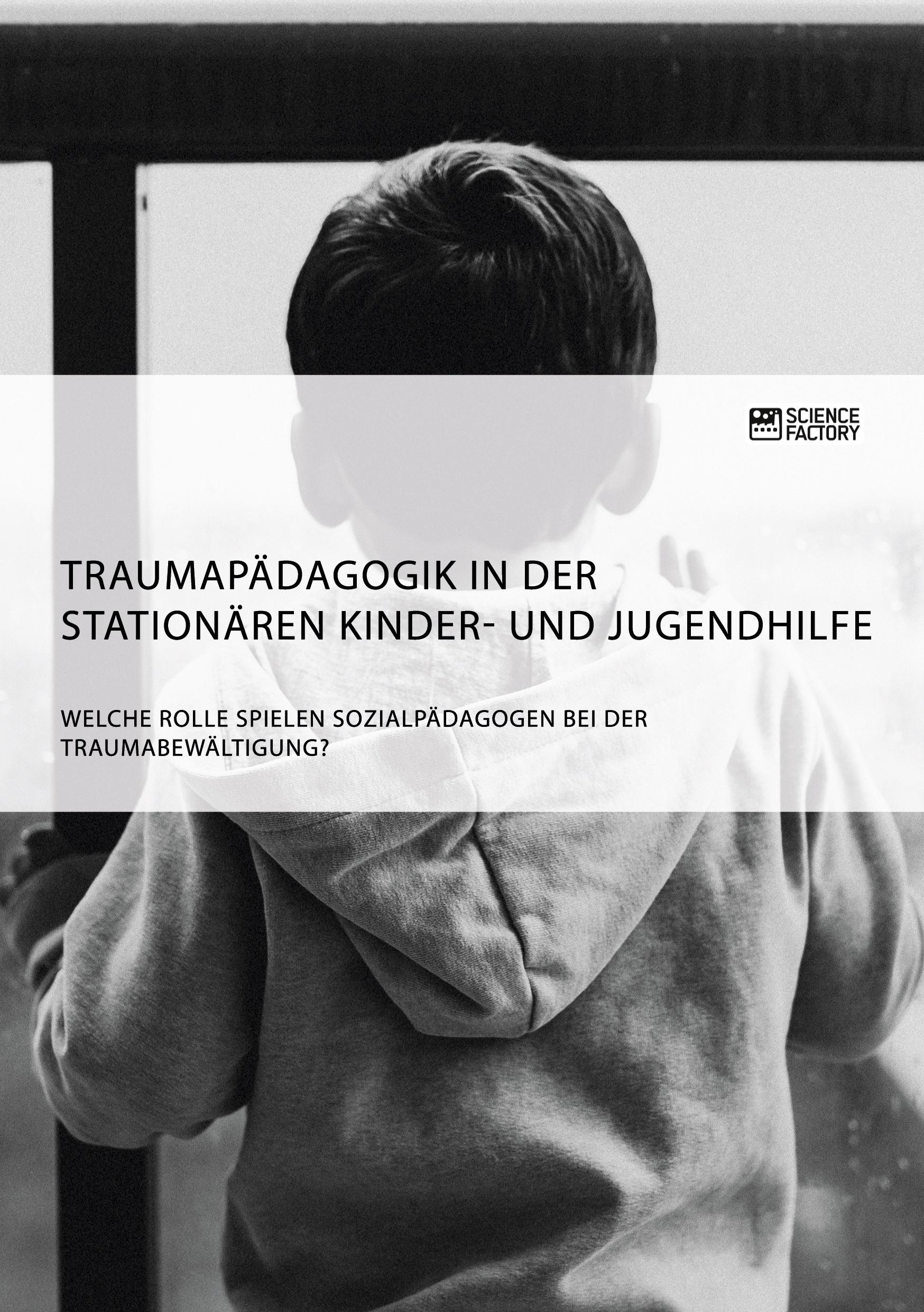 Traumapädagogik in der stationären Kinder- und Jugendhilfe. Welche Rolle spielen Sozialpädagogen bei der Traumabewältigung?