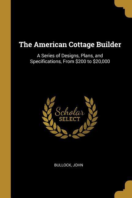 The American Cottage Builder: A Series of Designs, Plans, and Specifications, From $200 to $20,000