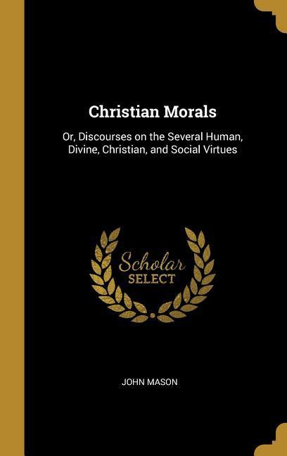 Christian Morals: Or, Discourses on the Several Human, Divine, Christian, and Social Virtues