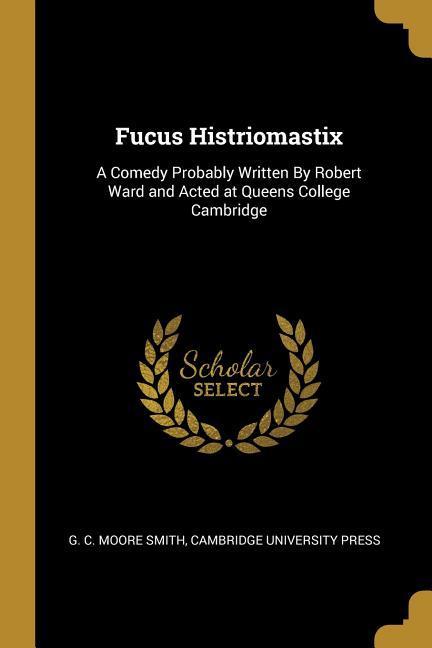 Fucus Histriomastix: A Comedy Probably Written By Robert Ward and Acted at Queens College Cambridge