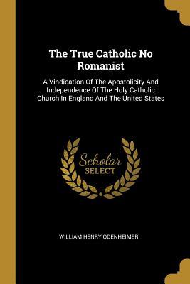 The True Catholic No Romanist: A Vindication Of The Apostolicity And Independence Of The Holy Catholic Church In England And The United States