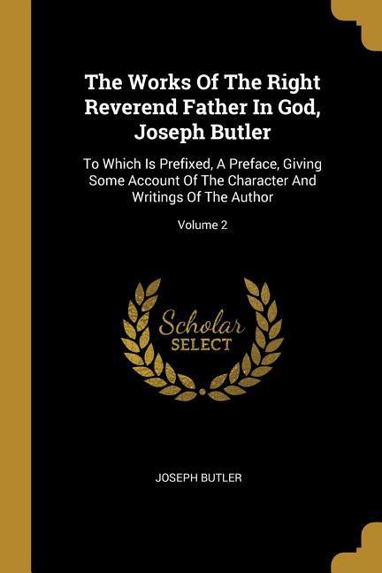 The Works Of The Right Reverend Father In God, Joseph Butler: To Which Is Prefixed, A Preface, Giving Some Account Of The Character And Writings Of Th