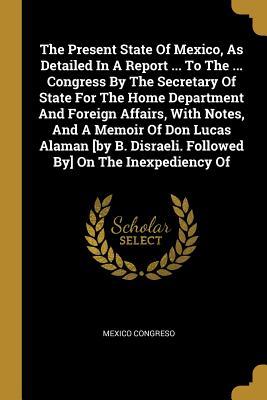 The Present State Of Mexico, As Detailed In A Report ... To The ... Congress By The Secretary Of State For The Home Department And Foreign Affairs, Wi