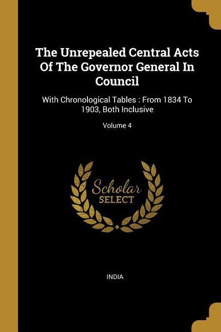 The Unrepealed Central Acts Of The Governor General In Council: With Chronological Tables: From 1834 To 1903, Both Inclusive; Volume 4