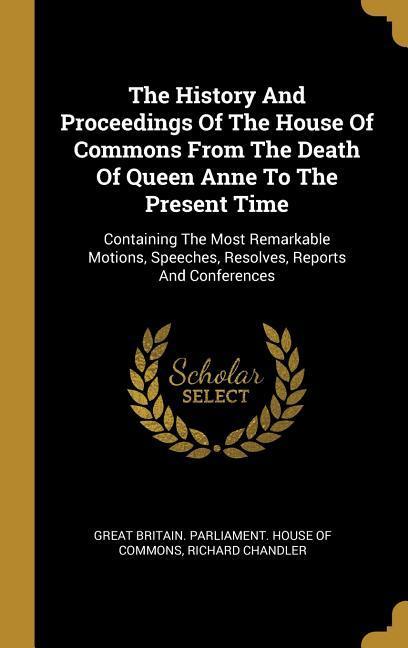 The History And Proceedings Of The House Of Commons From The Death Of Queen Anne To The Present Time: Containing The Most Remarkable Motions, Speeches