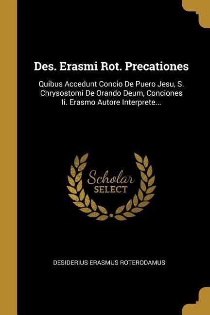 Des. Erasmi Rot. Precationes: Quibus Accedunt Concio De Puero Jesu, S. Chrysostomi De Orando Deum, Conciones Ii. Erasmo Autore Interprete...