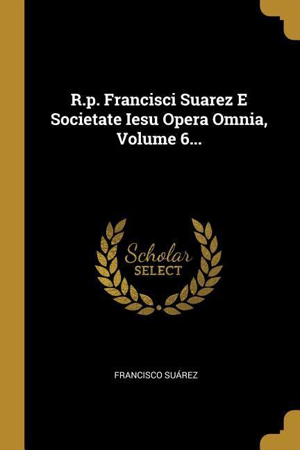 R.p. Francisci Suarez E Societate Iesu Opera Omnia, Volume 6...