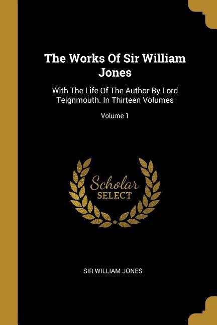 The Works Of Sir William Jones: With The Life Of The Author By Lord Teignmouth. In Thirteen Volumes; Volume 1