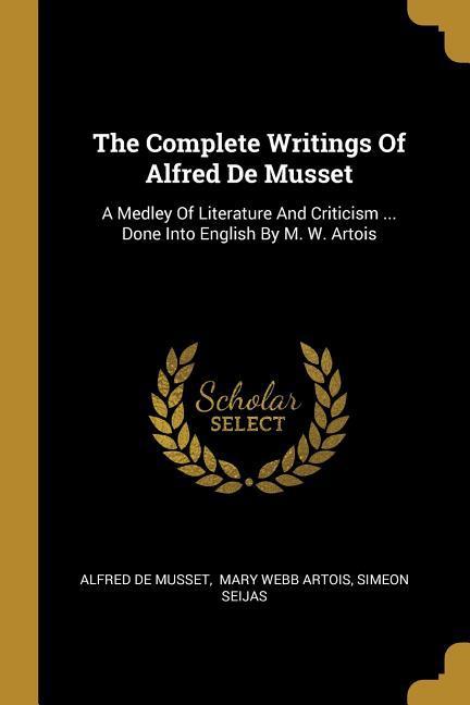 The Complete Writings Of Alfred De Musset: A Medley Of Literature And Criticism ... Done Into English By M. W. Artois