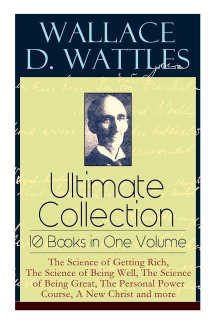 Wallace D. Wattles Ultimate Collection - 10 Books in One Volume: The Science of Getting Rich, The Science of Being Well, The Science of Being Great, T