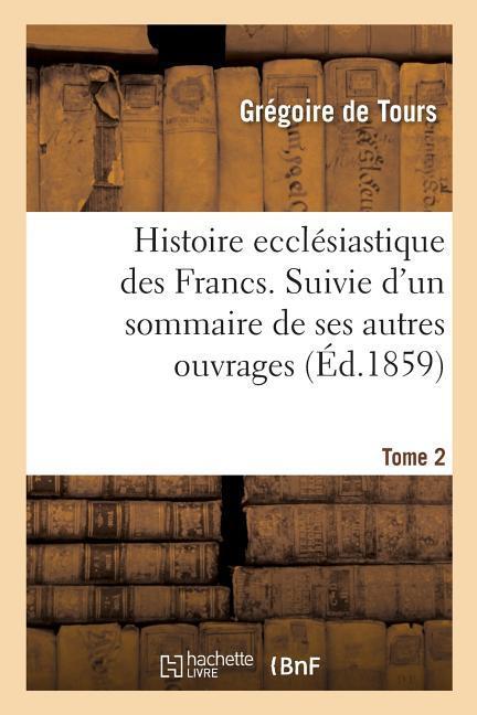 Histoire Ecclésiastique Des Francs. Suivie d'Un Sommaire de Ses Autres Ouvrages. Tome 2: Et Précédée de Sa Vie Écrite Au Xe Siècle