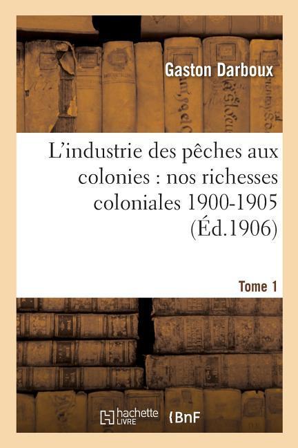 L'Industrie Des Pêches Aux Colonies: Nos Richesses Coloniales 1900-1905. Tome 1